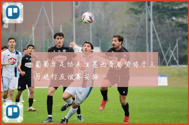 葡萄牙足协关注墨西哥局势将于三月进行友谊赛安排