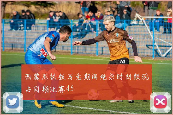 西蒙尼执教马竞期间绝杀时刻频现占同期比赛45