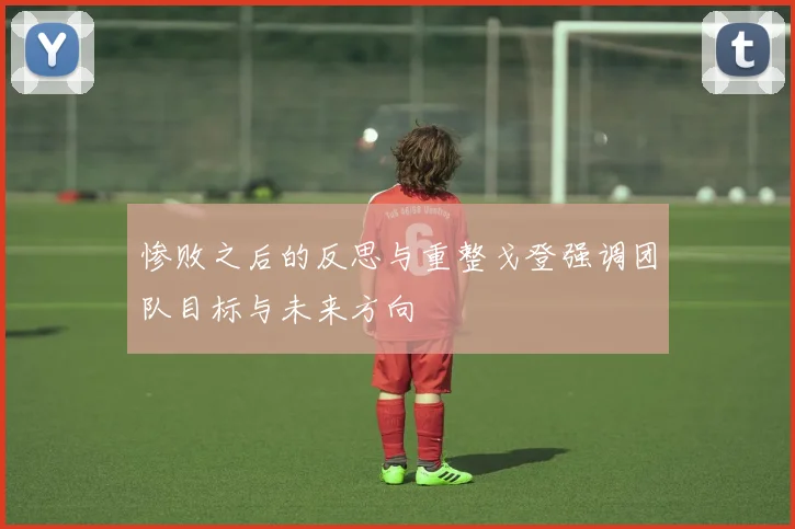 惨败之后的反思与重整戈登强调团队目标与未来方向