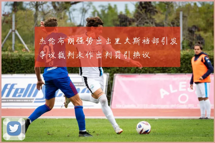 杰伦布朗强势出击里夫斯裆部引发争议裁判未作出判罚引热议