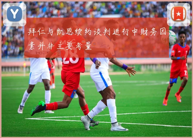 拜仁与凯恩续约谈判进行中财务因素并非主要考量