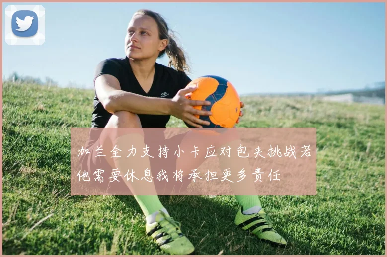 加兰全力支持小卡应对包夹挑战若他需要休息我将承担更多责任