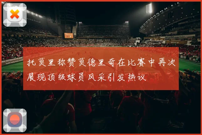 托莫里称赞莫德里奇在比赛中再次展现顶级球员风采引发热议