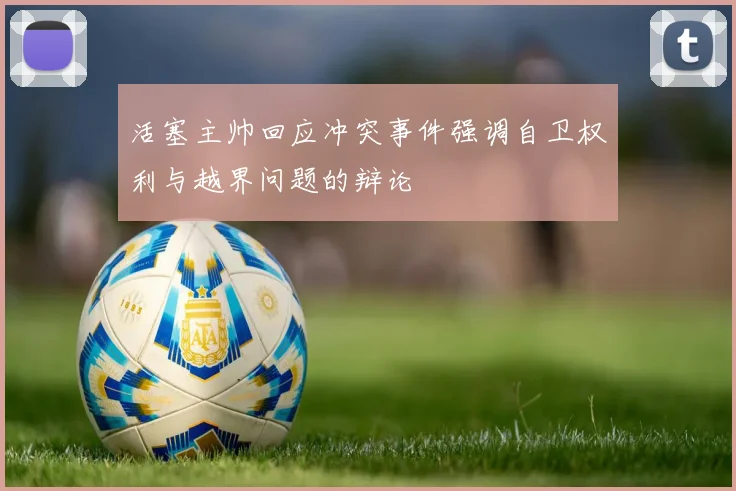 活塞主帅回应冲突事件强调自卫权利与越界问题的辩论