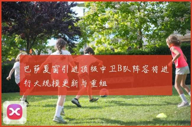 巴萨夏窗引进顶级中卫B队阵容将进行大规模更新与重组