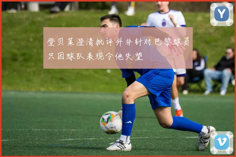 登贝莱澄清批评并非针对巴黎球员只因球队表现令他失望